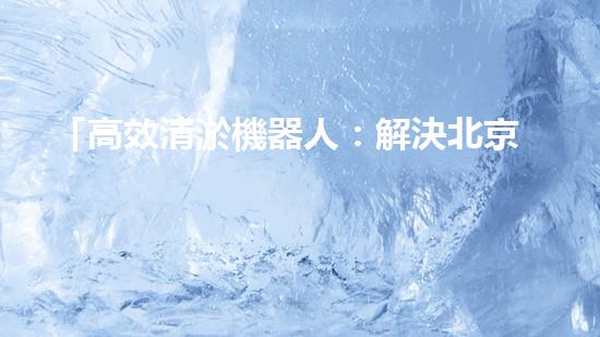 「高效清淤機器人：解決北京河道難題！」